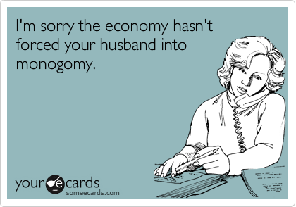 I'm sorry the economy hasn't
forced your husband into
monogomy.