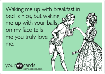 Waking me up with breakfast in
bed is nice, but waking
me up with your balls
on my face tells
me you truly love
me.