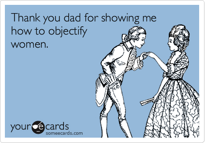 Thank you dad for showing me how to objectify
women.