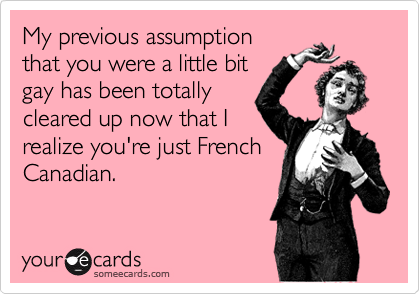 My previous assumption
that you were a little bit
gay has been totally
cleared up now that I
realize you're just French
Canadian.