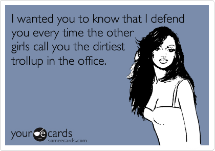 I wanted you to know that I defend
you every time the other
girls call you the dirtiest
trollup in the office.