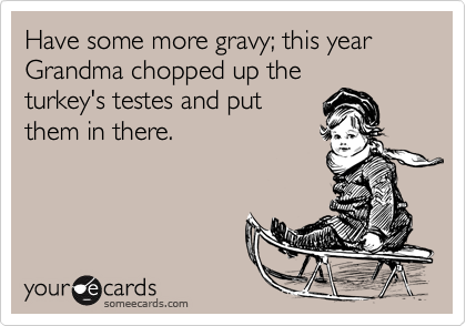 Have some more gravy; this year Grandma chopped up the
turkey's testes and put
them in there.
