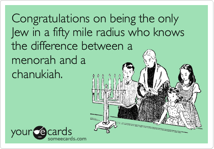 Congratulations on being the only Jew in a fifty mile radius who knows the difference between a menorah and achanukiah.