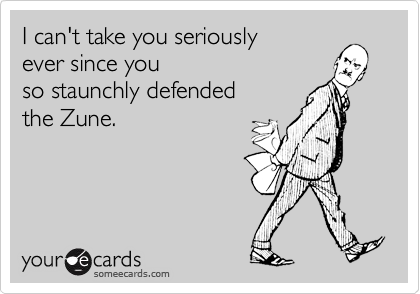 I can't take you seriously
ever since you
so staunchly defended
the Zune.
