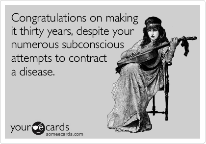 Congratulations on making
it thirty years, despite your
numerous subconscious
attempts to contract
a disease.