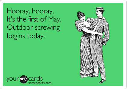 Hooray, hooray,
It's the first of May.
Outdoor screwing
begins today.