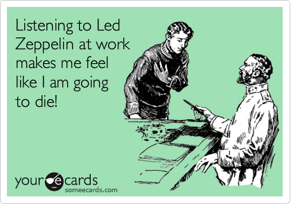 Listening to Led
Zeppelin at work
makes me feel
like I am going
to die!