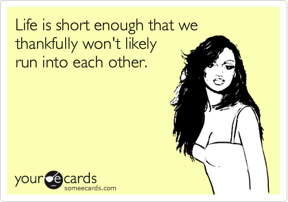 Life is short enough that we
thankfully won't likely
run into each other.