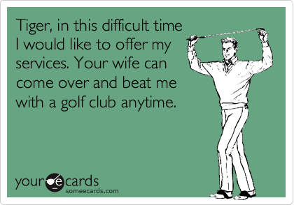 Tiger, in this difficult time
I would like to offer my
services. Your wife can
come over and beat me
with a golf club anytime.