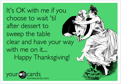 It's OK with me if youchoose to wait 'tilafter dessert tosweep the tableclear and have your waywith me on it....    Happy Thanksgiving!