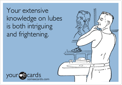Your extensive 
knowledge on lubes
is both intriguing 
and frightening.