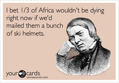 I bet 1/3 of Africa wouldn't be dying right now if we'd
mailed them a bunch
of ski helmets.