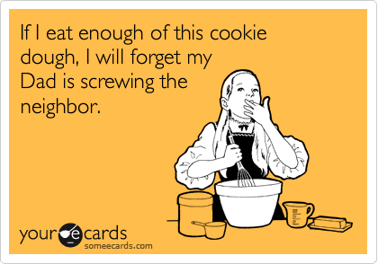 If I eat enough of this cookie dough, I will forget my
Dad is screwing the
neighbor.