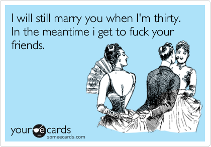I will still marry you when I'm thirty. In the meantime i get to fuck your friends.