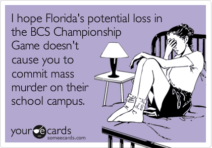 I hope Florida's potential loss inthe BCS ChampionshipGame doesn'tcause you tocommit massmurder on theirschool campus.