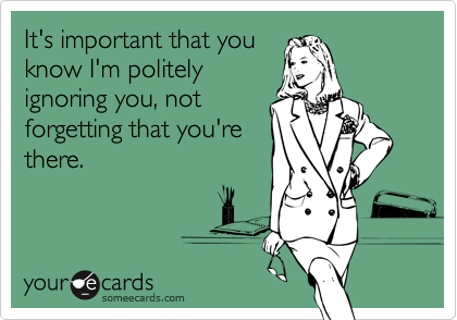 It's important that you
know I'm politely
ignoring you, not
forgetting that you're
there.