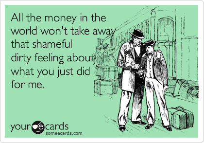 All the money in theworld won't take awaythat shamefuldirty feeling aboutwhat you just didfor me.
