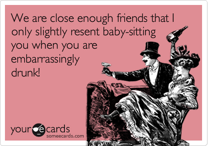 We are close enough friends that I only slightly resent baby-sitting
you when you are
embarrassingly
drunk!