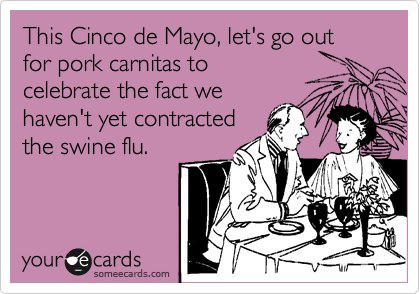 This Cinco de Mayo, let's go out for pork carnitas to
celebrate the fact we
haven't yet contracted
the swine flu.