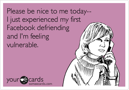 Please be nice to me today--
I just experienced my first
Facebook defriending
and I'm feeling
vulnerable.