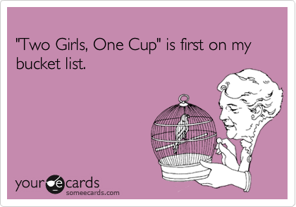 
"Two Girls, One Cup" is first on my bucket list.