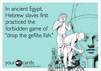 In ancient Egypt, 
Hebrew slaves first 
practiced the
forbidden game of
"drop the gefilte fish."