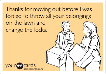 Thanks for moving out before I was forced to throw all your belongings on the lawn andchange the locks.