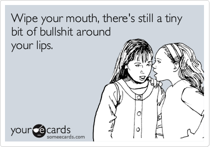 Wipe your mouth, there's still a tiny bit of bullshit around
your lips.