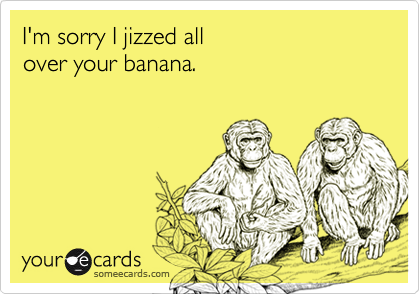 I'm sorry I jizzed all
over your banana.