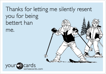 Thanks for letting me silently resent you for being
bettert han
me.