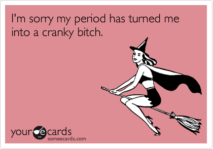 I'm sorry my period has turned me into a cranky bitch.
