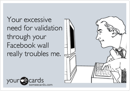Your excessiveneed for validationthrough yourFacebook wallreally troubles me.