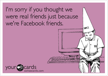 I'm sorry if you thought we
were real friends just because 
we're Facebook friends.