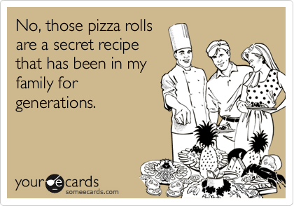 No, those pizza rolls
are a secret recipe
that has been in my
family for
generations.