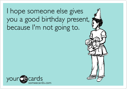 I hope someone else gives
you a good birthday present,
because I'm not going to. 