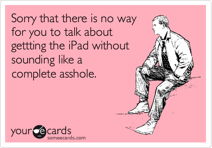 Sorry that there is no way
for you to talk about
gettting the iPad without
sounding like a
complete asshole.
