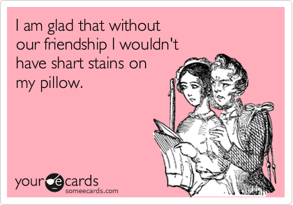 I am glad that without 
our friendship I wouldn't 
have shart stains on 
my pillow.