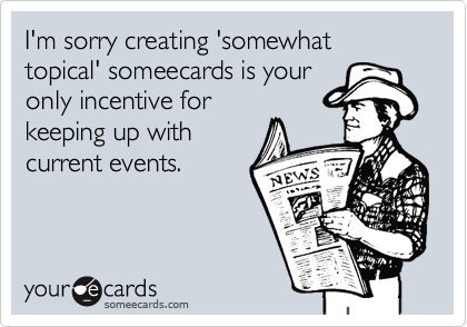 I'm sorry creating 'somewhat topical' someecards is your
only incentive for
keeping up with
current events.