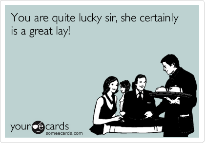 You are quite lucky sir, she certainly is a great lay!