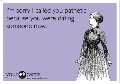 I'm sorry I called you pathetic
because you were dating
someone new. 