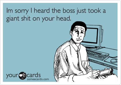 Im sorry I heard the boss just took a giant shit on your head.