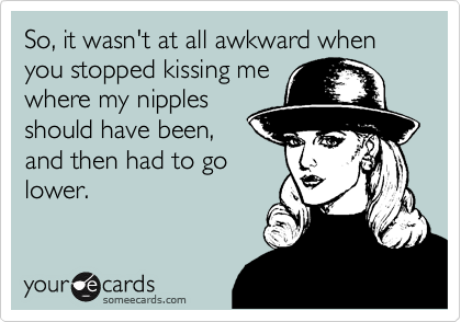 So, it wasn't at all awkward when you stopped kissing me
where my nipples
should have been,
and then had to go
lower.