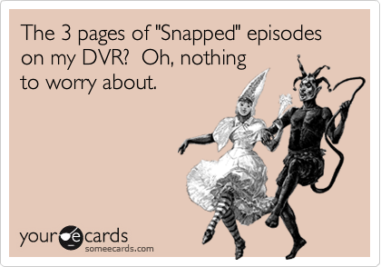 The 3 pages of "Snapped" episodes on my DVR?  Oh, nothing
to worry about.