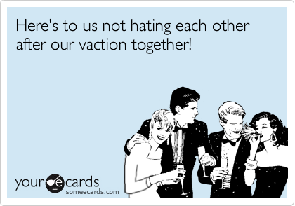 Here's to us not hating each other after our vaction together!