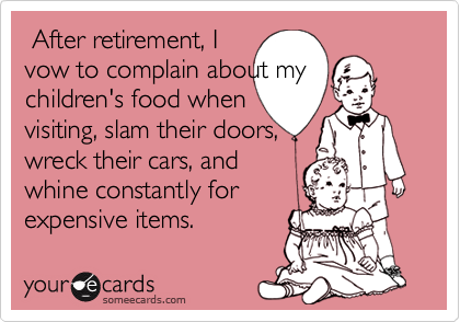  After retirement, Ivow to complain about mychildren's food whenvisiting, slam their doors,wreck their cars, andwhine constantly forexpensive items.