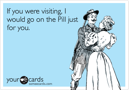 If you were visiting, Iwould go on the Pill justfor you.