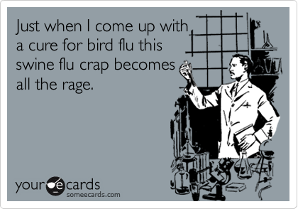 Just when I come up with 
a cure for bird flu this 
swine flu crap becomes
all the rage.