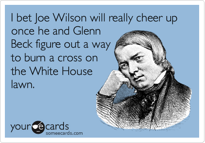 I bet Joe Wilson will really cheer up once he and Glenn
Beck figure out a way
to burn a cross on
the White House
lawn.