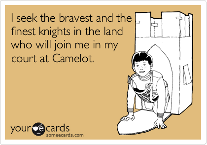 I seek the bravest and the
finest knights in the land
who will join me in my
court at Camelot.