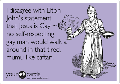 I disagree with Elton
John's statement
that Jesus is Gay ~  
no self-respecting
gay man would walk a
around in that tired,
mumu-like caftan.